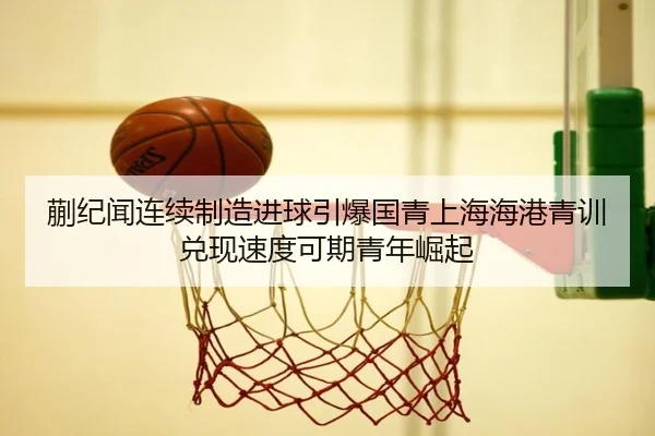 蒯纪闻连续制造进球引爆国青上海海港青训兑现速度可期青年崛起 | www.7k7k.com